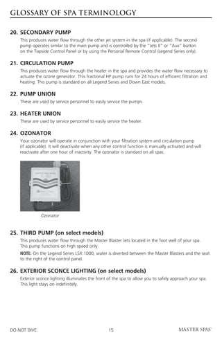 GLOSSARY OF SPA TERMINOLOGY

20.	 SECONDARY PUMP
	This produces water flow through the other jet system in the spa (if applicable). The second
  pump operates similar to the main pump and is controlled by the “Jets II” or “Aux” button
  on the Topside Control Panel or by using the Personal Remote Control (Legend Series only).

21. 	CIRCULATION PUMP
	This produces water flow through the heater in the spa and provides the water flow necessary to
  actuate the ozone generator. This fractional HP pump runs for 24 hours of efficient filtration and 	
  heating. This pump is standard on all Legend Series and Down East models.

22.	PUMP UNION
	    These are used by service personnel to easily service the pumps.

23.	HEATER UNION
	    These are used by service personnel to easily service the heater.

24.	 OZONATOR
	Your ozonator will operate in conjunction with your filtration system and circulation pump
  (if applicable). It will deactivate when any other control function is manually activated and will
  reactivate after one hour of inactivity. The ozonator is standard on all spas.




                Ozonator


25.	 THIRD PUMP (on select models)
	This produces water flow through the Master Blaster Jets located in the foot well of your spa.
  This pump functions on high speed only.
	    N
      OTE: On the Legend Series LSX 1000, water is diverted between the Master Blasters and the seat
     to the right of the control panel.

26.	EXTERIOR SCONCE LIGHTING (on select models)
	Exterior sconce lighting illuminates the front of the spa to allow you to safely approach your spa.
  This light stays on indefinitely.




DO NOT DIVE.                                        15
 