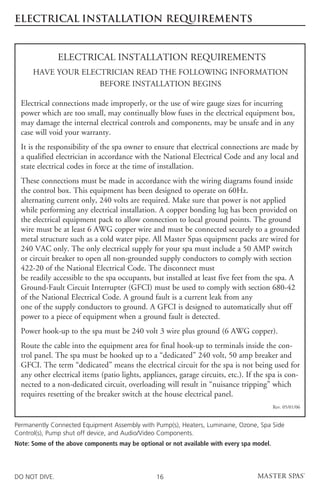 ELECTRICAL INSTALLATION REQUIREMENTS


               ELECTRICAL INSTALLATION REQUIREMENTS
      HAVE YOUR ELECTRICIAN READ THE FOLLOWING INFORMATION
                    BEFORE INSTALLATION BEGINS

  Electrical connections made improperly, or the use of wire gauge sizes for incurring
  power which are too small, may continually blow fuses in the electrical equipment box,
  may damage the internal electrical controls and components, may be unsafe and in any
  case will void your warranty.
  It is the responsibility of the spa owner to ensure that electrical connections are made by
  a qualified electrician in accordance with the National Electrical Code and any local and
  state electrical codes in force at the time of installation.
  These connections must be made in accordance with the wiring diagrams found inside
  the control box. This equipment has been designed to operate on 60Hz.
  alternating current only, 240 volts are required. Make sure that power is not applied
  while performing any electrical installation. A copper bonding lug has been provided on
  the electrical equipment pack to allow connection to local ground points. The ground
  wire must be at least 6 AWG copper wire and must be connected securely to a grounded
  metal structure such as a cold water pipe. All Master Spas equipment packs are wired for
  240 VAC only. The only electrical supply for your spa must include a 50 AMP switch
  or circuit breaker to open all non-grounded supply conductors to comply with section
  422-20 of the National Electrical Code. The disconnect must
  be readily accessible to the spa occupants, but installed at least five feet from the spa. A
  Ground-Fault Circuit Interrupter (GFCI) must be used to comply with section 680-42
  of the National Electrical Code. A ground fault is a current leak from any
  one of the supply conductors to ground. A GFCI is designed to automatically shut off
  power to a piece of equipment when a ground fault is detected.
  Power hook-up to the spa must be 240 volt 3 wire plus ground (6 AWG copper).
  Route the cable into the equipment area for final hook-up to terminals inside the con-
  trol panel. The spa must be hooked up to a “dedicated” 240 volt, 50 amp breaker and
  GFCI. The term “dedicated” means the electrical circuit for the spa is not being used for
  any other electrical items (patio lights, appliances, garage circuits, etc.). If the spa is con-
  nected to a non-dedicated circuit, overloading will result in “nuisance tripping” which
  requires resetting of the breaker switch at the house electrical panel.
                                                                                            Rev. 05/01/06


Permanently Connected Equipment Assembly with Pump(s), Heaters, Luminaine, Ozone, Spa Side
Control(s), Pump shut off device, and Audio/Video Components.
Note: Some of the above components may be optional or not available with every spa model.




DO NOT DIVE.                                     16
 