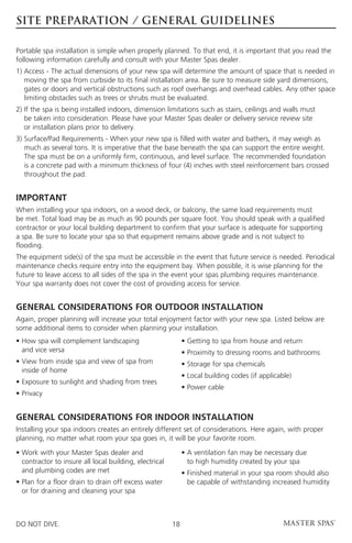 SITE PREPARATION / GENERAL GUIDELINES

Portable spa installation is simple when properly planned. To that end, it is important that you read the
following information carefully and consult with your Master Spas dealer.
1)  ccess - The actual dimensions of your new spa will determine the amount of space that is needed in
   A
   moving the spa from curbside to its final installation area. Be sure to measure side yard dimensions,
   gates or doors and vertical obstructions such as roof overhangs and overhead cables. Any other space
   limiting obstacles such as trees or shrubs must be evaluated.
2) f the spa is being installed indoors, dimension limitations such as stairs, ceilings and walls must
   I
   be taken into consideration. Please have your Master Spas dealer or delivery service review site
   or installation plans prior to delivery.
3)  urface/Pad Requirements - When your new spa is filled with water and bathers, it may weigh as
   S
   much as several tons. It is imperative that the base beneath the spa can support the entire weight.
   The spa must be on a uniformly firm, continuous, and level surface. The recommended foundation 		
   is a concrete pad with a minimum thickness of four (4) inches with steel reinforcement bars crossed
   throughout the pad.


IMPORTANT
When installing your spa indoors, on a wood deck, or balcony, the same load requirements must
be met. Total load may be as much as 90 pounds per square foot. You should speak with a qualified
contractor or your local building department to confirm that your surface is adequate for supporting
a spa. Be sure to locate your spa so that equipment remains above grade and is not subject to
flooding.
The equipment side(s) of the spa must be accessible in the event that future service is needed. Periodical
maintenance checks require entry into the equipment bay. When possible, it is wise planning for the
future to leave access to all sides of the spa in the event your spas plumbing requires maintenance.
Your spa warranty does not cover the cost of providing access for service.


GENERAL CONSIDERATIONS FOR OUTDOOR INSTALLATION
Again, proper planning will increase your total enjoyment factor with your new spa. Listed below are
some additional items to consider when planning your installation.
•  ow spa will complement landscaping
  H                                                          • Getting to spa from house and return
  and vice versa                                             • Proximity to dressing rooms and bathrooms
•  iew from inside spa and view of spa from
  V                                                          • Storage for spa chemicals
  inside of home
                                                             • Local building codes (if applicable)
• Exposure to sunlight and shading from trees
                                                             • Power cable
• Privacy


GENERAL CONSIDERATIONS FOR INDOOR INSTALLATION
Installing your spa indoors creates an entirely different set of considerations. Here again, with proper
planning, no matter what room your spa goes in, it will be your favorite room.

•  ork with your Master Spas dealer and
  W                                                          •  ventilation fan may be necessary due
                                                               A
  contractor to insure all local building, electrical          to high humidity created by your spa
  and plumbing codes are met                                 •  inished material in your spa room should also
                                                               F
•  lan for a floor drain to drain off excess water
  P                                                            be capable of withstanding increased humidity
  or for draining and cleaning your spa



DO NOT DIVE.                                            18
 