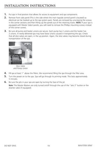 INSTALLATION INSTRUCTIONS

1.	 Put spa in final position that allows for access to equipment and spa components.
2.	Remove front side panel (This is the side where the main topside control panel is located) so
     electrical can be hooked up to the spa system pack. Panels are removed by unscrewing the screws
     in the corner sections and then lifting up the panels out of the retaining tracks. NOTE: If your spa is
     equipped with Master Select panels, you will need to remove the Phillips mounting screws instead
     of the corner screws.
3.	 sure all pump and heater unions are secure. Each pump has 2 unions and the heater has
    Be
     2 unions. A newly delivered spa may have loose unions caused in transporting the spa. Check
     that all slice valves are open, in the up position. Again, the slice valves may become closed during
     transportation of the spa.




             Slice Valve
          and Pump Union

4.	 spa at least 1” above the filters. We recommend filling the spa through the filter area.
    Fill
5.	Turn the power on to the spa. Spa will go through its priming mode. This lasts approximately
     5 minutes.
6.	 Be sure the jets in your spa are open by turning the face of the jet.
	Note: The Master Blasters are only turned on/off through the use of the “Jets 3” button or the
  diverter valve (if equipped).




DO NOT DIVE.                                        19
 