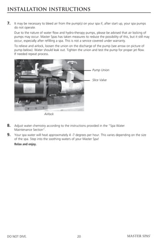 INSTALLATION INSTRUCTIONS

7.	 may be necessary to bleed air from the pump(s) on your spa if, after start up, your spa pumps
    It
     do not operate.
	Due to the nature of water flow and hydro-therapy pumps, please be advised that air locking of
  pumps may occur. Master Spas has taken measures to reduce the possibility of this, but it still may
  occur, especially after refilling a spa. This is not a service covered under warranty.
	 relieve and airlock, loosen the union on the discharge of the pump (see arrow on picture of
  To
  pump below). Water should leak out. Tighten the union and test the pump for proper jet flow.
  If needed repeat process.




                                                             Pump Union


                                                             Slice Valve




                          Airlock


8.	Adjust water chemistry according to the instructions provided in the “Spa Water
     Maintenance Section”.
9.	Your spa water will heat approximately 4 -7 degrees per hour. This varies depending on the size
     of the spa. Step into the soothing waters of your Master Spa!
	    Relax and enjoy.




DO NOT DIVE.                                      20
 