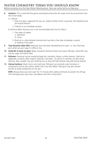 WATER CHEMISTRY TERMS YOU SHOULD KNOW
Before jumping into the Spa Water Maintenance, here are some terms to help you.

8. 	Sanitizers: This is what kills the germs and bacteria that enter the water from the environment and
     the human body.
	 A. Chlorine
		     1.  nly one type is approved for spa use. Sodium dichlor which is granular, fast dissolving and
          O
          pH neutral chlorine.
		        2. Chlorine is an immediate sanitizer.
	    B. Bromine (Note: Bromine use is not recommended with Eco Pur filters.)
		        1. Two types of tablets.
		           a. Hydrotech
		           b. Lonza
		        2.  romine is a slow dissolve chemical and may take a few days to develop a reserve
             B
             or reading in the water.
9. 	Total dissolved solids (TDS): Materials that have been dissolved by the water. i.e. Like what hap-
     pens when you put sugar in coffee or tea.
10.	Useful life of water (in days): Water should be drained at least once every 180 days. Useful life may
     vary by usage and bather load.
11.	Defoamer: Foaming may be caused by body oils, cosmetics, lotions, surface cleaners, high pH or
     algeacides as well as other organic materials. Low levels 	 of calcium or sanitizer can also cause
     foaming. Also, double rinse your bathing suits as they will hold residual soap after being washed.
12.	Calcium hardness: Water that is too hard (over 250 ppm) can promote scale formation in
     components and on spa surface. Water that is too low (below 180 ppm) may also shorten
     the life of metal components on the spa.
	NOTE: Always leave spa cover open for 15 minutes after adding chemicals to prevent the off gas
  from damaging your spa cover, spa pillows and other critical parts.




DO NOT DIVE.                                        22
 