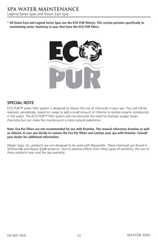 Spa Water Maintenance
Legend Series Spas and Down East Spas

*  ll Down East and Legend Series Spas use the ECO PUR filter(s). This section pertains specifically to
  A
  maintaining water chemistry in spas that have the ECO PUR filters.




SPECIAL NOTE
ECO PUR™ water filter system is designed to reduce the use of chemicals in your spa. You will still be
required, periodically, based on usage to add a small amount of chlorine to oxidize organic compounds
in the water. The ECO PUR™ filter system will not eliminate the need to maintain proper water
chemistry but can make the maintenance a more natural experience.

Note: Eco-Pur filters are not recommended for use with Bromine. This manual references bromine as well
as chlorine in case you decide to remove the Eco-Pur filters and sanitize your spa with bromine. Consult
your dealer for additional information.

Master Spas, Inc. products are not designed to be used with Biquanides. These chemicals are found in
SoftSwim® and Baqua Spa® products. Due to adverse effects from these types of sanitizers, the use of
these products may void the spa warranty.




DO NOT DIVE.                                         23
 
