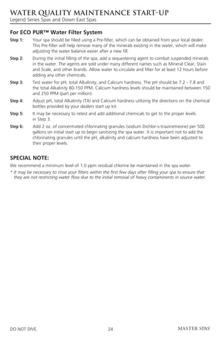 WATER QUALITY MAINTENANCE START-UP
Legend Series Spas and Down East Spas

For ECO PUR™ Water Filter System
Step 1: 	   Your spa should be filled using a Pre-filter, which can be obtained from your local dealer. 		
	           This Pre-filter will help remove many of the minerals existing in the water, which will make 		
	           adjusting the water balance easier after a new fill.
Step 2: 	During the initial filling of the spa, add a sequestering agent to combat suspended minerals
          in the water. The agents are sold under many different names such as Mineral Clear, Stain
          and Scale, and other brands. Allow water to circulate and filter for at least 12 hours before
          adding any other chemicals.
Step 3:	Test water for pH, total Alkalinity, and Calcium hardness. The pH should be 7.2 - 7.8 and
         the total Alkalinity 80-150 PPM. Calcium hardness levels should be maintained between 150
         and 250 PPM (part per million).
Step 4: 	Adjust pH, total Alkalinity (TA) and Calcium hardness utilizing the directions on the chemical
          bottles provided by your dealers start up kit.
Step 5: 	 may be necessary to retest and add additional chemicals to get to the proper levels
          It
          in Step 3.
Step 6: 	Add 2 oz. of concentrated chlorinating granules (sodium Dichlor-s-triazinetreone) per 500
          gallons on initial start up to begin sanitizing the spa water. It is important not to add the
          chlorinating granules until the pH, alkalinity and calcium hardness have been adjusted to
          their proper levels.


SPECIAL NOTE:
We recommend a minimum level of 1.0 ppm residual chlorine be maintained in the spa water.
* t may be necessary to rinse your filters within the first few days after filling your spa to ensure that
  I
  they are not restricting water flow due to the initial removal of heavy contaminents in source water.




DO NOT DIVE.                                         24
 