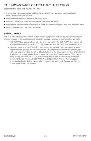 THE ADVANTAGES OF ECO PUR™ filtration
Legend Series Spas and Down East Spas

•  elps remove calcium carbonate and hydrogen sulphide from spa water to protect heaters
  H
  and equipment from precipitation.
• Helps stabilize the pH and alkalinity of the spa water.
• Helps reduce chemical usage and still provide safe odor-free water.
• Helps deplete excess chlorine after chemical shock to prevent damage to skin, hair, and swim wear.
• Helps to produce ultra clean and clear water.


SPECIAL NOTES
The ECO PUR™ filter system will not oxidize organic compounds and will require periodic doses of
chlorine to assist in the sanitization and oxidation processes required to maintain clear spa water.
	    •  CO PUR™ filter system will not alter the ph of spa water. The ECO PUR™ filter system will
       E
       actually aid in stabilizing the ph. ECO PUR™ does not alter the (TDS) total dissolved solids.
	    •  he main function of the ECO PUR™ filter system is to provide clean and clear spa water.
       T
       Proper chemical balance and filtration are also key components in maintaining healthy spa
       water. Always ensure that the ph and total alkalinity of the spa water is checked and balanced
       at all times. To ensure proper filtration, clean the outer filter cartridge with a “filter cleaner”
       every 30 days and rinse the ECO PUR™ cartridge with a hose to remove any buildup of
       containments. (Do not soak the ECO PUR™ cartridge in filter cleaner.) If water appears
       to be visually cloudy, dull, or has an odor, shock the spa water with 2 ounces of chlorine
       to remove excessive containments.




DO NOT DIVE.                                        25
 