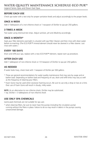 WATER QUALITY MAINTENANCE SCHEDULE-ECO PUR™
Legend Series Spas and Down East Spas

BEFORE EACH USE
Check spa water with a test strip for proper sanitation levels and adjust accordingly to the proper levels.

ONCE A WEEK
Add 3 Tablespoons of a non-chlorine shock or 1 tea	spoon of Dichlor to spa per 250 gallons.

3 TIMES A WEEK
Test water using chemical test strips. Adjust sanitizer, pH and Alkalinity accordingly.

ONCE A MONTH*
Soak your filter elements overnight in a bucket with spa Filter Cleaner and then rinse with clean water
before re-inserting. (The ECO PUR™ mineral element should never be cleaned in a filter cleaner. Just
rinse with water.)

EVERY 180 DAYS
Drain and refill your spa, replace with a new ECO PUR™ element, repeat start up procedure.

AFTER EACH USE
Add 1 tablespoon of non-chlorine shock or 1/3 teaspoon of Dichlor to spa per 250 gallons.

AS NEEDED
If water looks hazy, shock treat with 1 teaspoon of Dichlor per 500 gallons.

*  hese are general recommendations for water quality maintenance that may vary by usage and or
  T
  bather load. Depending on bather load and frequency of use, drain and refill times may vary as well
  as the frequency of cleaning your filters.
*  oam Gone may be used when excessive foaming occurs. Be sure to use only a drop or two at a time.
  F
  Over use of Foam Gone will result in cloudy, milky water.

Note: As an alternative to non chlorine shock, Dichlor may be substituted.
1 tsp. Dichlor = 3 tablespoons of non chlorine shock


USE ONLY SPA CHEMICALS
(some pool chemicals are not suitable for spa use).
*  hen cleaning filters, be sure to never have the pumps (including the circulation pump)
  w
  running without the filters in place. Failure to do so may result in debris in the pumps causing
  unwarranted damage.




DO NOT DIVE.                                          26
 