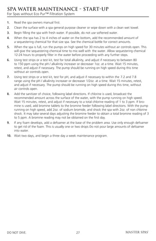 SPA WATER MAINTENANCE - START-UP
For Spas without Eco Pur™ Filtration System

1.	   Read the spa owners manual first.
2. 	 Clean the surface with a spa general purpose cleaner or wipe down with a clean wet towel.
3. 	 Begin filling the spa with fresh water. If possible, do not use softened water.
4. 	When the spa has 2 to 4 inches of water on the bottom, add the recommended amount of
     a sequestering chemical for that size spa. See the chemical bottle for correct amounts.
5. 	When the spa is full, run the pumps on high speed for 30 minutes without air controls open. This
     will give the sequestering chemical time to mix well with 	the water. Allow sequestering chemical
     12-24 hours to properly filter in the water before proceeding with any further steps.
6. 	Using test strips or a test kit, test for total alkalinity, and adjust if necessary to 	 etween 80
                                                                                            b
     to 150 ppm using the pH / alkalinity increaser or decreaser 1oz. at a time. Wait 15 minutes,
     retest, and adjust if necessary. The pump should be running on high speed during this time
     without air controls open.
7. 	Using test strips or a test kit, test for pH, and adjust if necessary to within the 	7.2 and 7.8
     range using the pH / alkalinity increaser or decreaser 1/2oz. at a time. Wait 15 minutes, retest,
     and adjust if necessary. The pump should be running on high speed during this time, without
     air controls open.
8. 	Add the sanitizer of choice, following label directions. If chlorine is used, broadcast the
     recommended amount across the surface of the water, with the pump running on high speed.
     Wait 15 minutes, retest, and adjust if necessary to a total chlorine reading of 1 to 3 ppm. If bro-
     mine is used, add bromine tablets to the bromine feeder following label directions. With the pump
     running on high speed, add 2oz. of sodium bromide, and shock the spa with 2oz. of non chlorine
     shock. It may take several days adjusting the bromine feeder to obtain a total bromine reading of 3
     to 5 ppm. A bromine reading may not be obtained on the first day.
9. 	 any foam develops, add a defoamer at the base of the problem area. Use only enough defoamer
     If
     to get rid of the foam. This is usually one or two drops Do not pour large amounts of defoamer
     into water.
10.	 Wait two days, and begin a three day a week maintenance program.




DO NOT DIVE.                                          27
 