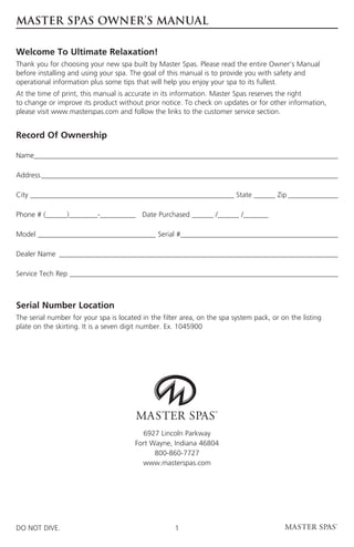 MASTER SPAS OWNER’S MANUAL

Welcome To Ultimate Relaxation!
Thank you for choosing your new spa built by Master Spas. Please read the entire Owner’s Manual
before installing and using your spa. The goal of this manual is to provide you with safety and
operational information plus some tips that will help you enjoy your spa to its fullest.
At the time of print, this manual is accurate in its information. Master Spas reserves the right
to change or improve its product without prior notice. To check on updates or for other information,
please visit www.masterspas.com and follow the links to the customer service section.


Record Of Ownership

Name ������������������������������������������������������������������������������������
    �

Address�����������������������������������������������������������������������������������

City _________________________________________________________ State ______ Zip��������������

Phone # (______)________-__________ Date Purchased ______ /______ /_______

Model _________________________________ Serial # �������������������������������������������
                                                �

Dealer Name ������������������������������������������������������������������������������

Service Tech Rep���������������������������������������������������������������������������



Serial Number Location
The serial number for your spa is located in the filter area, on the spa system pack, or on the listing
plate on the skirting. It is a seven digit number. Ex. 1045900




                                          6927 Lincoln Parkway
                                        Fort Wayne, Indiana 46804
                                              800-860-7727
                                          www.masterspas.com




DO NOT DIVE.                                         1
 