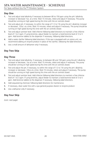 SPA WATER MAINTENANCE - Schedule
For Spas without Eco Pur™ Filtration System

Day One
1.	Test and adjust total alkalinity if necessary to between 80 to 150 ppm using the pH / alkalinity
    increaser or decreaser 1oz. at a time. Wait 15 minutes, retest and adjust if necessary. The pump
    should be running on high speed during this time with the air controls closed.
2.	Test and adjust pH, if necessary, to within the range of 7.2 to 7.8 using the pH / alkalinity increaser
    or decreaser, 1/2oz. at a time. Wait 15 minutes, retest and adjust if necessary. The pump should be
    running on high speed during this time with the air controls closed.
3. 	Test and adjust sanitizer level. Add chlorine following label directions to maintain a free chlorine
     level of 1 to 3 ppm. If using bromine, adjust feeder to maintain a total bromine level of 3 to 5
     ppm. Add bromine tablets to the dispenser if necessary, following label directions.
4. 	Add a water clarifier following label directions. If the spa is equipped with an ozone unit, we
     recommend adding an enzyme product in place of the clarifier, following the label directions.
5. 	 Use a small amount of defoamer only if necessary.


Day Two Skip

Day Three
1. 	Test and adjust total alkalinity, if necessary, to between 80 and 150 ppm using the pH / alkalinity
     increaser or decreaser, 1oz at a time. Wait 15 minutes, retest and adjust if necessary. The pump
     should be running on high speed during this time with the air controls closed.
2. 	Test and adjust the pH, if necessary, to within the range of 7.2 to 7.8 using the pH / alkalinity
     increaser or decreaser, 1/2oz at a time. Wait 15 minutes, retest and adjust if necessary. The pump
     should be running on high speed during this time with the air controls closed.
3. 	Test and adjust sanitizer level. Add chlorine following label directions to maintain a free chlorine
     level of 1 to 3 ppm. If using bromine, adjust feeder to maintain a total bromine level of 3 to 5
     ppm. Add bromine tablets to the dispenser if necessary, following label directions.
4. 	 Add sequestering chemical, following label directions for maintenance.
5. 	 If necessary, clean water line with a spa general purpose cleaner or enzyme product.
6. 	 Use a defoamer only if necessary.


Day Four Skip

(cont. next page)




DO NOT DIVE.                                        28
 