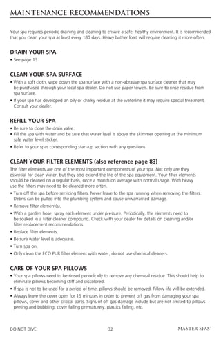 MAINTENANCE RECOMMENDATIONS

Your spa requires periodic draining and cleaning to ensure a safe, healthy environment. It is recommended
that you clean your spa at least every 180 days. Heavy bather load will require cleaning it more often.


DRAIN YOUR SPA
• See page 13.


CLEAN YOUR SPA SURFACE
•  ith a soft cloth, wipe down the spa surface with a non-abrasive spa surface cleaner that may
  W
  be purchased through your local spa dealer. Do not use paper towels. Be sure to rinse residue from
  spa surface.
• f your spa has developed an oily or chalky residue at the waterline it may require special treatment.
  I
  Consult your dealer.


REFILL YOUR SPA
• Be sure to close the drain valve.
•  ill the spa with water and be sure that water level is above the skimmer opening at the minimum
  F
  safe water level sticker.
• Refer to your spas corresponding start-up section with any questions.


CLEAN YOUR FILTER ELEMENTS (also reference page 83)
The filter elements are one of the most important components of your spa. Not only are they
essential for clean water, but they also extend the life of the spa equipment. Your filter elements
should be cleaned on a regular basis, once a month on average with normal usage. With heavy
use the filters may need to be cleaned more often.
•  urn off the spa before servicing filters. Never leave to the spa running when removing the filters.
  T
  Debris can be pulled into the plumbing system and cause unwarranted damage.
• Remove filter element(s).
•  ith a garden hose, spray each element under pressure. Periodically, the elements need to
  W
  be soaked in a filter cleaner compound. Check with your dealer for details on cleaning and/or
  filter replacement recommendations.
• Replace filter elements.
• Be sure water level is adequate.
• Turn spa on.
• Only clean the ECO PUR filter element with water, do not use chemical cleaners.


CARE OF YOUR SPA PILLOWS
•  our spa pillows need to be rinsed periodically to remove any chemical residue. This should help to
  Y
  eliminate pillows becoming stiff and discolored.
• If spa is not to be used for a period of time, pillows should be removed. Pillow life will be extended.
•  lways leave the cover open for 15 minutes in order to prevent off gas from damaging your spa
  A
  pillows, cover and other critical parts. Signs of off gas damage include but are not limited to pillows
  peeling and bubbling, cover failing prematurely, plastics failing, etc.



DO NOT DIVE.                                        32
 