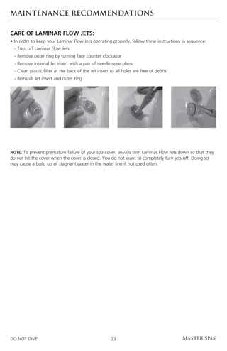 MAINTENANCE RECOMMENDATIONS

CARE OF LAMINAR FLOW JETS:
• In order to keep your Laminar Flow Jets operating properly, follow these instructions in sequence:
	 - Turn off Laminar Flow Jets
	 - Remove outer ring by turning face counter clockwise
	 - Remove internal Jet insert with a pair of needle nose pliers
	 - Clean plastic filter at the back of the Jet insert so all holes are free of debris
	 - Reinstall Jet insert and outer ring




NOTE: To prevent premature failure of your spa cover, always turn Laminar Flow Jets down so that they
do not hit the cover when the cover is closed. You do not want to completely turn jets off. Doing so
may cause a build up of stagnant water in the water line if not used often.




DO NOT DIVE.                                           33
 