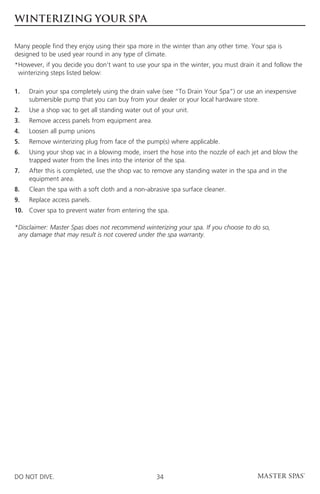 WINTERIZING YOUR SPA

Many people find they enjoy using their spa more in the winter than any other time. Your spa is
designed to be used year round in any type of climate.
* owever, if you decide you don’t want to use your spa in the winter, you must drain it and follow the
 H
 winterizing steps listed below:

1.	Drain your spa completely using the drain valve (see “To Drain Your Spa”) or use an inexpensive
    submersible pump that you can buy from your dealer or your local hardware store.
2.	Use a shop vac to get all standing water out of your unit.
3.	   Remove access panels from equipment area.
4. 	 Loosen all pump unions
5.	   Remove winterizing plug from face of the pump(s) where applicable.
6.	Using your shop vac in a blowing mode, insert the hose into the nozzle of each jet and blow the
    trapped water from the lines into the interior of the spa.
7. 	After this is completed, use the shop vac to remove any standing water in the spa and in the
     equipment area.
8. 	 Clean the spa with a soft cloth and a non-abrasive spa surface cleaner.
9.	   Replace access panels.
10.	 Cover spa to prevent water from entering the spa.

* isclaimer: Master Spas does not recommend winterizing your spa. If you choose to do so,
 D
 any damage that may result is not covered under the spa warranty.




DO NOT DIVE.                                      34
 