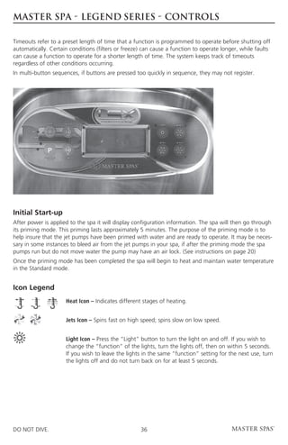 MASTER SPA - LEGEND SERIES - CONTROLS

Timeouts refer to a preset length of time that a function is programmed to operate before shutting off
automatically. Certain conditions (filters or freeze) can cause a function to operate longer, while faults
can cause a function to operate for a shorter length of time. The system keeps track of timeouts
regardless of other conditions occurring.
In multi-button sequences, if buttons are pressed too quickly in sequence, they may not register.




Initial Start-up
After power is applied to the spa it will display configuration information. The spa will then go through
its priming mode. This priming lasts approximately 5 minutes. The purpose of the priming mode is to
help insure that the jet pumps have been primed with water and are ready to operate. It may be neces-
sary in some instances to bleed air from the jet pumps in your spa, if after the priming mode the spa
pumps run but do not move water the pump may have an air lock. (See instructions on page 20)
Once the priming mode has been completed the spa will begin to heat and maintain water temperature
in the Standard mode.


Icon Legend
	                    Heat Icon – Indicates different stages of heating.


	                    Jets Icon – Spins fast on high speed; spins slow on low speed.


	Light Icon – Press the “Light” button to turn the light on and off. If you wish to
  change the “function” of the lights, turn the lights off, then on within 5 seconds.
  If you wish to leave the lights in the same “function” setting for the next use, turn
  the lights off and do not turn back on for at least 5 seconds.




DO NOT DIVE.                                        36
 