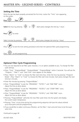 MASTER SPA - LEGEND SERIES - CONTROLS

Setting the Time
Once the spa has been properly connected the first time, notice the “Time” icon appearing
on the screen.

Press            Then



Select the hour by pressing            or         (Each press changes the time by 1 hour)



Press         to enter.



Select minutes by pressing            or          (Each press changes the time by 1 hour)



Press         to exit the time setting procedure and enter the optional filter cycle programming.



Press         to exit programming.




Optional Filter Cycle Programming
•  ou are not required to set filter cycle; however, it is an option available to you. To change the filter
  Y
  cycle settings:
•  ress “Time” “Program/Mode” “Program/Mode” “Program/Mode” within 3 seconds. You will see the
  P
  “Program,” “Filter 1” and “Start Time” icons appear on the display.
•  ress “Warm” or “Cool” to choose the filter start time hour. Enter the hour by pressing “Program/
  P
  Mode”. Press “Warm” or “Cool” to choose the filter start time minutes. Each press changes the start
  time by 5 minutes.
•  nter the minutes by pressing “Program/Mode.”
  E
•  ress “Program/Mode” to see the “PROGRAM,” “FILTER 1” and “END TIME” icons.
  P
  Adjust the time as done above.
•  ress “Program/Mode” to see the “PROGRAM,” “FILTER 2” and “START TIME” icons.
  P
  Adjust the time as done above.
•  ress “Program/Mode” to see the “PROGRAM,” “FILTER 2” and “END TIME” icons.
  P
  Adjust the time as done above.
•  ressing “Program/Mode” will enter the new filter cycle times into the system and display
  P
  the current water temperature.
•  ressing “Time” at any time during this programming sequence will save the values entered
  P
  up to that point and exit programming.
• f you would like to select continuous filtration, set the filter 1 start and end times to be the exact
  I
  same time.

Continued on page 38.

DO NOT DIVE.                                         37
 