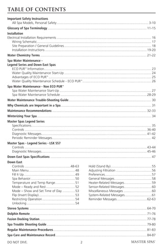 TABLE OF CONTENTS
Important Safety Instructions
	 All Spa Models, Personal Safety���������������������������������������������������������������������������������������������������� 3-10
Glossary of Spa Terminology������������������������������������������������������������������������������������������������������������ 11-15
Installation
Electrical Installation Requirements������������������������������������������������������������������������������������������������������� 16
	 Wiring Schematic���������������������������������������������������������������������������������������������������������������������������� 17
	 Site Preparation / General Guidelines����������������������������������������������������������������������������������������������� 18
	 Installation Instructions��������������������������������������������������������������������������������������������������������������� 19-20
Water Chemistry Terms�������������������������������������������������������������������������������������������������������������������� 21-22
Spa Water Maintenance -
Legend Series and Down East Spas
	 ECO PUR™ Information�������������������������������������������������������������������������������������������������������������������� 23
	 Water Quality Maintenance Start-Up����������������������������������������������������������������������������������������������� 24
	 Advantages of ECO PUR™���������������������������������������������������������������������������������������������������������������� 25
	 Water Quality Maintenance Schedule - ECO PUR™��������������������������������������������������������������������������� 26
Spa Water Maintenance - Non ECO PUR™
	 Spa Water Maintenance Start-Up���������������������������������������������������������������������������������������������������� 27
	 Spa Water Maintenance Schedule���������������������������������������������������������������������������������������������� 28-29
Water Maintenance Trouble-Shooting Guide������������������������������������������������������������������������������������������ 30
Why Chemicals are Important in a Spa��������������������������������������������������������������������������������������������������� 31
Maintenance Recommendations������������������������������������������������������������������������������������������������������� 32-33
Winterizing Your Spa����������������������������������������������������������������������������������������������������������������������������� 34
Master Spas Legend Series
	 Specifications����������������������������������������������������������������������������������������������������������������������������������� 35
	 Controls������������������������������������������������������������������������������������������������������������������������������������� 36-40
	 Diagnostic Messages������������������������������������������������������������������������������������������������������������������ 41-42
	 Periodic Reminder Messages������������������������������������������������������������������������������������������������������������ 42
Master Spas - Legend Series - LSX 557
	 Controls������������������������������������������������������������������������������������������������������������������������������������� 43-44
	 Diagnostic Messages������������������������������������������������������������������������������������������������������������������ 45-46
Down East Spas Specifications�������������������������������������������������������������������������������������������������������������� 47
Down East
	 Controls��������������������������������������������������48-63            	   Hold (Stand By)���������������������������������������������55
	 Main Menu��������������������������������������������������48              	   Adjusting Filtration���������������������������������������56
	 Fill It Up��������������������������������������������������������49       	   Preferences���������������������������������������������������57
	 Spa Behavior������������������������������������������������50             	   General Messages����������������������������������������58
	 Temperature and Temp Range���������������������51                          	   Heater-Related Messages������������������������������59
	 Mode – Ready and Rest��������������������������������52                    	   Sensor-Related Messages������������������������������60
	 Mode – Show and Set Time of Day��������������53                            	   Miscellaneous Messages�������������������������������60
	 Flip (Invert Display)����������������������������������������53            	   System-Related Messages�����������������������������61
	 Restricting Operation������������������������������������54                	   Reminder Messages���������������������������������62-63
	 Unlocking�����������������������������������������������������54
Stereo Systems�������������������������������������������������������������������������������������������������������������������������������� 64-70
Dolphin Remote������������������������������������������������������������������������������������������������������������������������������� 71-76
Fusion Docking Station��������������������������������������������������������������������������������������������������������������������� 77-78
Spa Trouble Shooting Guide������������������������������������������������������������������������������������������������������������� 79-80
Regular Maintenance Procedures������������������������������������������������������������������������������������������������������ 81-83
Spa Care and Maintenance Record��������������������������������������������������������������������������������������������������� 84-87

DO NOT DIVE.                                                              2
 