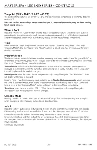 MASTER SPA - LEGEND SERIES - CONTROLS

Temp Set (80˚F - 104˚F / 26.0˚C - 40.0˚C)
The start-up temperature is set at 100˚F/37.5˚C. The last measured temperature is constantly displayed
on the LCD.
Note that the last measured spa temperature displayed is current only when the pump has been running
for at least 2 minutes.

Warm / Cool
Press the “Warm” or “Cool” button once to display the set temperature. Each time either button is
pressed again, the set temperature will increase or decrease depending on which button is pressed.
After three seconds, the LCD will automatically display the last measured spa temperature.

Time
When time hasn’t been programmed, the TIME icon flashes. To set the time, press “Time” then
“Program/Mode”. Use the “Warm” and “Cool” buttons to adjust time. See previous page for more
detailed instructions.

Program/Mode
This button is used to switch between standard, economy, and sleep modes. Press “Program/Mode” to
enter mode programming, press “Cool” to cycle through to desired mode (LCD flashes until confirmed),
then press “Program/Mode” to confirm selection.
Standard mode maintains the desired temperature. Note that the last measured spa temperature
displayed is current only when the pump has been running for at least 2 minutes. The “STANDARD”
icon will display until the mode is changed.
Economy mode heats the spa to the set temperature only during filter cycles. The “ECONOMY” icon
will display until mode is changed.
Pressing “Jets 1” while in Economy mode puts the spa in Standard-In-Economy mode, which operates
the same as Standard Mode, then reverts to Economy Mode automatically after 1 hour. During this
time, a press of the “Program/Mode” button will revert to Economy Mode immediately.
Sleep Mode heats the spa to within 20˚F (11˚C) of the set temperature only during filter cycles.
The “SLEEP” icon will display until mode is changed.

Standby Mode
Pressing “Warm” or “Cool” then “Jets 2” will turn off all spa functions temporarily. This is helpful
when changing a filter. Press any button to exit Standby mode.

Jets 1
Press the “Jets 1” button once to turn pump 1 on or off, and to shift between low and high speeds.
If left running, the low speed turns off after 2 hours and the high speed turns off after 15 minutes.
It may also activate for at least 2 minutes every 30 minutes to detect the spa
temperature (polling) and then to heat the set temperature if needed, depending upon mode. When
the low speed turns on automatically, it cannot be deactivated from the panel; however, the high speed
may be started.
Continued on page 39.




DO NOT DIVE.                                       38
 