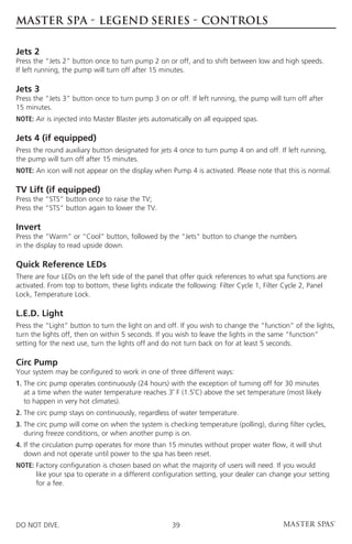 MASTER SPA - LEGEND SERIES - CONTROLS

Jets 2
Press the “Jets 2” button once to turn pump 2 on or off, and to shift between low and high speeds.
If left running, the pump will turn off after 15 minutes.

Jets 3
Press the “Jets 3” button once to turn pump 3 on or off. If left running, the pump will turn off after
15 minutes.
NOTE: Air is injected into Master Blaster jets automatically on all equipped spas.

Jets 4 (if equipped)
Press the round auxiliary button designated for jets 4 once to turn pump 4 on and off. If left running,
the pump will turn off after 15 minutes.
NOTE: An icon will not appear on the display when Pump 4 is activated. Please note that this is normal.

TV Lift (if equipped)
Press the “STS” button once to raise the TV;
Press the “STS” button again to lower the TV.

Invert
Press the “Warm” or “Cool” button, followed by the “Jets” button to change the numbers
in the display to read upside down.

Quick Reference LEDs
There are four LEDs on the left side of the panel that offer quick references to what spa functions are
activated. From top to bottom, these lights indicate the following: Filter Cycle 1, Filter Cycle 2, Panel
Lock, Temperature Lock.

L.E.D. Light
Press the “Light” button to turn the light on and off. If you wish to change the “function” of the lights,
turn the lights off, then on within 5 seconds. If you wish to leave the lights in the same “function”
setting for the next use, turn the lights off and do not turn back on for at least 5 seconds.

Circ Pump
Your system may be configured to work in one of three different ways:
1.  he circ pump operates continuously (24 hours) with the exception of turning off for 30 minutes
   T
   at a time when the water temperature reaches 3˚ F (1.5˚C) above the set temperature (most likely
   to happen in very hot climates).
2. The circ pump stays on continuously, regardless of water temperature.
3.  he circ pump will come on when the system is checking temperature (polling), during filter cycles,
   T
   during freeze conditions, or when another pump is on.
4. f the circulation pump operates for more than 15 minutes without proper water flow, it will shut
   I
   down and not operate until power to the spa has been reset.
NOTE:  actory configuration is chosen based on what the majority of users will need. If you would
      F
      like your spa to operate in a different configuration setting, your dealer can change your setting
      for a fee.




DO NOT DIVE.                                        39
 