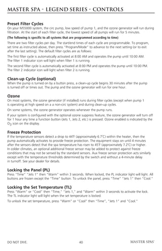 MASTER SPA - LEGEND SERIES - CONTROLS

Preset Filter Cycles
On your MS5000 system, the circ pump, low speed of pump 1, and the ozone generator will run during
filtration. At the start of each filter cycle, the lowest speed of all pumps will run for 5 minutes.
(The following is specific to all systems that are programmed according to time)
There are two filter cycles per day. The start/end times of each cycle are programmable. To program,
set time as instructed above, then press “Program/Mode” to advance to the next setting (or to exit
after the last setting). The default filter cycles are as follows:
The first filter cycle is automatically activated at 8:00 AM and operates the pump until 10:00 AM.
The filter 1 indicator icon will light when filter 1 is running.
The second filter cycle is automatically activated at 8:00 PM and operates the pump until 10:00 PM.
The filter 2 indicator icon will light when filter 2 is running.

Clean-up Cycle (optional)
When the pump is turned on by a button press, a clean-up cycle begins 30 minutes after the pump
is turned off or times out. The pump and the ozone generator will run for one hour.

Ozone
On most systems, the ozone generator (if installed) runs during filter cycles (except when pump 1
is operating at high speed on a a non-circ system) and during clean-up cycles.
On some systems, the ozone generator operates whenever the pump runs.
If your system is configured with the optional ozone suppress feature, the ozone generator will turn off
for 1 hour any time a function button (Jets 1, Jets 2, etc.) is pressed. Ozone enabled is indicated by the
O3 icon on the display.

Freeze Protection
If the temperature sensors detect a drop to 44˚F (approximately 6.7˚C) within the heater, then the
pump automatically activates to provide freeze protection. The equipment stays on until 4 minutes
after the sensors detect that the spa temperature has risen to 45˚F (approximately 7.2˚C) or higher.
In colder climates, an optional additional freeze sensor may be added to protect against freeze
conditions that may not be sensed by the standard sensors. Aux freeze sensor protection acts similarly
except with the temperature thresholds determined by the switch and without a 4-minute delay
in turnoff. See your dealer for details.

Locking the Panel (PL)
Press “Time” “Jets 1” then “Warm” within 3 seconds. When locked, the PL indicator light will light. All
buttons are frozen except the “Time” button. To unlock the panel, press “Time” “Jets 1” then “Cool.”

Locking the Set Temperature (TL)
Press “Warm” or “Cool” then “Time,” “Jets 1,” and “Warm” within 3 seconds to activate the lock.
The TL indicator light will light when the set temperature is locked.
To unlock the set temperature, press “Warm” or “Cool” then “Time”, “Jets 1” and “Cool.”




DO NOT DIVE.                                        40
 