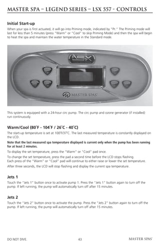 MASTER SPA – LEGEND SERIES – LSX 557 - CONTROLS

Initial Start-up
When your spa is first actuated, it will go into Priming mode, indicated by “Pr.” The Priming mode will
last for less than 5 minutes (press “Warm” or “Cool” to skip Priming Mode) and then the spa will begin
to heat the spa and maintain the water temperature in the Standard mode.




This system is equipped with a 24-hour circ pump. The circ pump and ozone generator (if installed)
run continuously.


Warm/Cool (80˚F - 104˚F / 26˚C - 40˚C)
The start-up temperature is set at 100˚F/37˚C. The last measured temperature is constantly displayed on
the LCD.
Note that the last measured spa temperature displayed is current only when the pump has been running
for at least 2 minutes.
To display the set temperature, press the “Warm” or “Cool” pad once.
To change the set temperature, press the pad a second time before the LCD stops flashing.
Each press of the “Warm” or “Cool” pad will continue to either raise or lower the set temperature.
After three seconds, the LCD will stop flashing and display the current spa temperature.


Jets 1
Touch the “Jets 1” button once to activate pump 1. Press the “Jets 1” button again to turn off the
pump. If left running, the pump will automatically turn off after 15 minutes.


Jets 2
Touch the “Jets 2” button once to activate the pump. Press the “Jets 2” button again to turn off the
pump. If left running, the pump will automatically turn off after 15 minutes.




DO NOT DIVE.                                       43
 