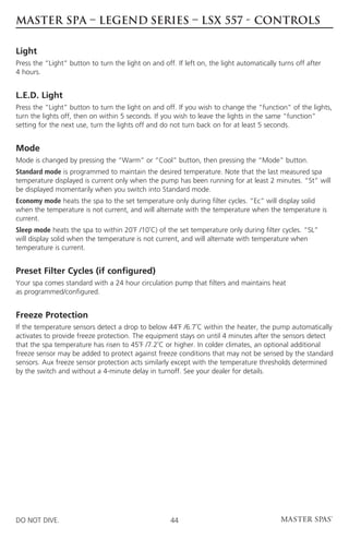 MASTER SPA – LEGEND SERIES – LSX 557 - CONTROLS

Light
Press the “Light” button to turn the light on and off. If left on, the light automatically turns off after
4 hours.


L.E.D. Light
Press the “Light” button to turn the light on and off. If you wish to change the “function” of the lights,
turn the lights off, then on within 5 seconds. If you wish to leave the lights in the same “function”
setting for the next use, turn the lights off and do not turn back on for at least 5 seconds.


Mode
Mode is changed by pressing the “Warm” or “Cool” button, then pressing the “Mode” button.
Standard mode is programmed to maintain the desired temperature. Note that the last measured spa
temperature displayed is current only when the pump has been running for at least 2 minutes. “St” will
be displayed momentarily when you switch into Standard mode.
Economy mode heats the spa to the set temperature only during filter cycles. “Ec” will display solid
when the temperature is not current, and will alternate with the temperature when the temperature is
current.
Sleep mode heats the spa to within 20˚F /10˚C) of the set temperature only during filter cycles. “SL”
will display solid when the temperature is not current, and will alternate with temperature when
temperature is current.


Preset Filter Cycles (if configured)
Your spa comes standard with a 24 hour circulation pump that filters and maintains heat
as programmed/configured.


Freeze Protection
If the temperature sensors detect a drop to below 44˚F /6.7˚C within the heater, the pump automatically
activates to provide freeze protection. The equipment stays on until 4 minutes after the sensors detect
that the spa temperature has risen to 45˚F /7.2˚C or higher. In colder climates, an optional additional
freeze sensor may be added to protect against freeze conditions that may not be sensed by the standard
sensors. Aux freeze sensor protection acts similarly except with the temperature thresholds determined
by the switch and without a 4-minute delay in turnoff. See your dealer for details.




DO NOT DIVE.                                         44
 