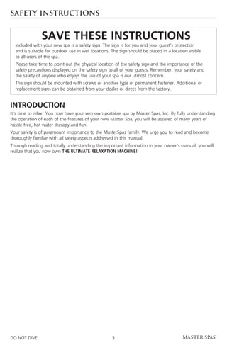 SAFETY INSTRUCTIONS


	               Save These Instructions
	Included with your new spa is a safety sign. The sign is for you and your guest’s protection
  and is suitable for outdoor use in wet locations. The sign should be placed in a location visible
  to all users of the spa.
	Please take time to point out the physical location of the safety sign and the importance of the
  safety precautions displayed on the safety sign to all of your guests. Remember, your safety and
  the safety of anyone who enjoys the use of your spa is our utmost concern.
	The sign should be mounted with screws or another type of permanent fastener. Additional or
  replacement signs can be obtained from your dealer or direct from the factory.


Introduction
It’s time to relax! You now have your very own portable spa by Master Spas, Inc. By fully understanding
the operation of each of the features of your new Master Spa, you will be assured of many years of
hassle-free, hot water therapy and fun.
Your safety is of paramount importance to the MasterSpas family. We urge you to read and become
thoroughly familiar with all safety aspects addressed in this manual.
Through reading and totally understanding the important information in your owner’s manual, you will
realize that you now own THE ULTIMATE RELAXATION MACHINE!




DO NOT DIVE.                                        3
 