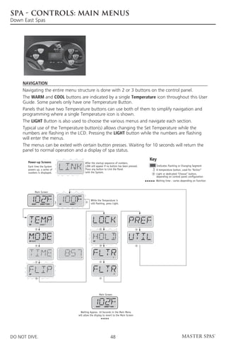 SPA - CONTROLS: MAIN MENUS
Down East Spas




     Navigation
     Navigating the entire menu structure is done with 2 or 3 buttons on the control panel.
     The WARM and COOL buttons are indicated by a single Temperature icon throughout this User
     Guide. Some panels only have one Temperature Button.
     Panels that have two Temperature buttons can use both of them to simplify navigation and
     programming where a single Temperature icon is shown.
     The LIGHT Button is also used to choose the various menus and navigate each section.
     Typical use of the Temperature button(s) allows changing the Set Temperature while the
     numbers are flashing in the LCD. Pressing the LIGHT button while the numbers are flashing
     will enter the menus.
     The menus can be exited with certain button presses. Waiting for 10 seconds will return the
     panel to normal operation and a display of spa status.
                                                                                                          Key
       Power-up Screens                                 After the startup sequence of numbers,
       Each time the System                             LINK will appear if no button has been pressed.     Indicates Flashing or Changing Segment
       powers up, a series of                           Press any button to Link the Panel                  A temperature button, used for “Action”
       numbers is displayed.                            with the System.
                                                                                                            Light or dedicated “Choose” button,
                                                                                                            depending on control panel configuration
                                                                                                            Waiting time - varies depending on function



                 Main Screen


                                                             While the Temperature is
              READY   RANGE FLTR1   SET   RANGE              still flashing, press Light.




        SET           RANGE




        SET READY                                              SET




                                                    P                                 1




        SET                                                                            2




                                                                        Main Screen



                                                                     READY   RANGE FLTR1


                                                    Waiting Approx. 10 Seconds in the Main Menu
                                                  will allow the display to revert to the Main Screen




DO NOT DIVE.                                                                        48
 