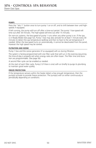 SPA - CONTROLS: SPA BEHAVIOR
Down East Spas




    Pumps
    Press the “Jets 1” button once to turn pump 1 on or off, and to shift between low- and high-
    speeds if equipped.
    If left running, the pump will turn off after a time-out period. The pump 1 low-speed will
    time out after 30 minutes. The high-speed will time out after 15 minutes.
    On non-circ systems, the low-speed of pump 1 runs when any other pump is on. If the spa
    is in Ready Mode (See page 52), Pump 1 low may also activate for at least 1 minute every 30
    minutes to detect the spa temperature (polling) and then to heat to the set temperature if
    needed. When the low-speed turns on automatically, it cannot be deactivated from the panel,
    however the high speed may be started.

    Filtration and Ozone
    Pump 1 low and the ozone generator (if so equipped) will run during filtration.
    The system is factory-programmed with one filter cycle that will run in the evening (assuming
    the time-of-day is properly set) when energy rates are often lower. The filter time and dura-
    tion are programmable. (See page 56)
    A second filter cycle can be enabled as needed.
    At the start of each filter cycle, Pump 2 (if there is one) will run briefly to purge its plumbing
    to maintain good water quality.

    Freeze Protection
    If the temperature sensors within the heater detect a low enough temperature, then the
    pump(s) activate to provide freeze protection. The pump(s) will run either continuously or
    periodically depending on conditions.




DO NOT DIVE.                                        50
 