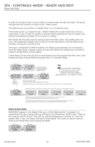 SPA - CONTROLS: MODE – READY AND REST
Down East Spas




    In order for the spa to heat, a pump needs to circulate water through the heater. The pump
    that performs this function is known as the “heater pump.”
    The heater pump can be either a 2-Speed Pump 1 or a circulation pump.
    If the heater pump is a 2-Speed Pump 1, READY Mode will circulate water every 1/2 hour,
    using Pump 1 Low, in order to maintain a constant water temperature, heat as needed, and
    refresh the temperature display. This is known as “polling.”
    REST Mode will only allow heating during programmed filter cycles. Since polling does not
    occur, the temperature display may not show a current temperature until the heater pump
    has been running for a minute or two.
    If the spa is configured for 24HR circulation, the heater pump generally runs continuously.
    Since the heater pump is always running, the spa will maintain set temperature and heat as
    needed in Ready Mode, without polling.
    In Rest Mode, the spa will only heat to set temperature during programmed filter times, even
    though the water is being filtered constantly when in Circulation Mode.


               Main Screen
                                                                                                                                          Key
                                                                                  While the Temperature is
                                                                                  still flashing, press Light                                Indicates Flashing or Changing Segment
          READY        RANGE FLTR1          SET             RANGE
                                                                                  repeatedly until MODE
                                                                                  appears in the LCD.
                                                                                                                                             A temperature button, used for “Action”
                                                                                                                                             Light or dedicated “Choose” button,
                                                                                             Main Screen                                     depending on control panel configuration
                                                                             or                                                              Waiting time - varies depending on function
                                                                          Approx.
       SET READY                           SET       REST                 10 sec.             REST RANGE FLTR1


                                          Toggle between READY and REST
          To next item in
                                          Pressing Light when the display is toggled will go to Main Screen.
          Main Menu
          If not toggled                  READY Mode will allow the spa to Poll and determine a need for heat. The panel will maintain a “current” temperature display.



                                                  REST Mode will not Poll and will only heat during filter cycles. The panel will not display a current temperature at all times.
               Main Screen




                   REST RANGE FLTR1
                                      1 Hour                 REST RANGE                       REST RANGE                     REST RANGE                      REST RANGE             REST RANGE


                                                  The Main Screen will display RUN PUMP FOR TEMP if the filtration pump has not run for over 1 hour.
                                                  The Main Screen will display normally during Filter Cycles or when the spa is in use.

                                                  If the filtration pump has been off for an hour or more, when any function button, EXCEPT Light, is pressed on the panel,
                                                  the pump used in conjuncton with the heater will run so that temperature can be sensed and displayed.




    Ready-in-Rest Mode
    READY/REST appears in the display if the spa is in Rest Mode and Jet 1 is pressed. It is
    assumed that the spa is being used and will heat to set temperature. While Pump 1 High can
    be turned on and off, Pump 1 Low will run until set temperature is reached, or 1 hour has
    passed. After 1 hour, the System will revert to Rest Mode. This mode can also be reset by
    entering the Mode Menu and changing the Mode.
           Main Screen                                Main Screen




             REST RANGE
                                      J           READY/REST RANGE




DO NOT DIVE.                                                                                               52
 