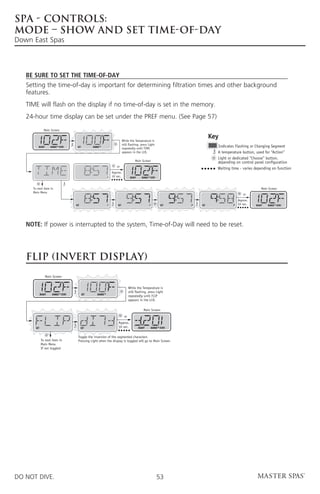 SPA - CONTROLS:
MODE – SHOW AND SET TIME-OF-DAY
Down East Spas



   Be sure to set the Time-of-Day
   Setting the time-of-day is important for determining filtration times and other background
   features.
   TIME will flash on the display if no time-of-day is set in the memory.
   24-hour time display can be set under the PREF menu. (See Page 57)
                Main Screen


                                                                          While the Temperature is
                                                                                                                              Key
                                                                          still flashing, press Light
         READY       RANGE FLTR1     SET         RANGE
                                                                          repeatedly until TIME
                                                                                                                                Indicates Flashing or Changing Segment
                                                                          appears in the LCD.                                   A temperature button, used for “Action”
                                                                                                                                Light or dedicated “Choose” button,
                                                                                      Main Screen
                                                                                                                                depending on control panel configuration
                                                                   or
                                                                                                                                Waiting time - varies depending on function
                                                                Approx.
                                                            P   10 sec.           READY     RANGE FLTR1



     To next item in                                                                                                                                       Main Screen
     Main Menu
                                                                                                                                                or
                                                                                                                                             Approx.
                                    SET                     P       SET                           P          SET    P   SET              P   10 sec.   READY   RANGE FLTR1




   Note: If power is interrupted to the system, Time-of-Day will need to be reset.




   FLIP (INVERT DISPLAY)
                 Main Screen


                                                                                 While the Temperature is
                                                                                 still flashing, press Light
             READY    RANGE FLTR1          SET      RANGE
                                                                                 repeatedly until FLIP
                                                                                 appears in the LCD.

                                                                                              Main Screen
                                                                            or
                                                                    Approx.
       SET                                SET                       10 sec.               READY       RANGE FLTR1


                                      Toggle the inversion of the segmented characters
             To next item in          Pressing Light when the display is toggled will go to Main Screen.
             Main Menu
             If not toggled




DO NOT DIVE.                                                                                              53
 