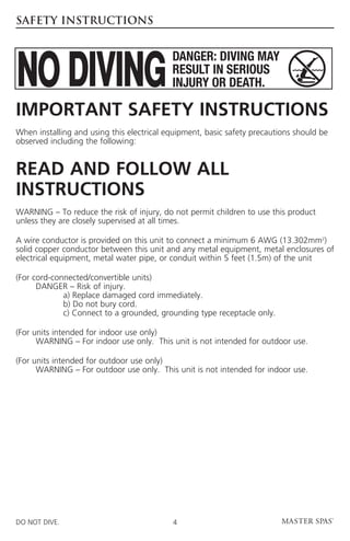 SAFETY INSTRUCTIONS




Important Safety Instructions
When installing and using this electrical equipment, basic safety precautions should be
observed including the following:


Read And Follow ALL
INSTRUCTIONS
WARNING – To reduce the risk of injury, do not permit children to use this product
unless they are closely supervised at all times.

A wire conductor is provided on this unit to connect a minimum 6 AWG (13.302mm2)
solid copper conductor between this unit and any metal equipment, metal enclosures of
electrical equipment, metal water pipe, or conduit within 5 feet (1.5m) of the unit

(For cord-connected/convertible units)
	     DANGER – Risk of injury.
		           a) Replace damaged cord immediately.
		           b) Do not bury cord.
		           c) Connect to a grounded, grounding type receptacle only.

(For units intended for indoor use only)
	     WARNING – For indoor use only. This unit is not intended for outdoor use.

(For units intended for outdoor use only)
	     WARNING – For outdoor use only. This unit is not intended for indoor use.




DO NOT DIVE.                               4
 
