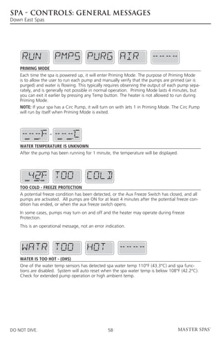 SPA - CONTROLS: GENERAL MESSAGES
Down East Spas




    Priming Mode
    Each time the spa is powered up, it will enter Priming Mode. The purpose of Priming Mode
    is to allow the user to run each pump and manually verify that the pumps are primed (air is
    purged) and water is flowing. This typically requires observing the output of each pump sepa-
    rately, and is generally not possible in normal operation. Priming Mode lasts 4 minutes, but
    you can exit it earlier by pressing any Temp button. The heater is not allowed to run during
    Priming Mode.
    NOTE: If your spa has a Circ Pump, it will turn on with Jets 1 in Priming Mode. The Circ Pump
    will run by itself when Priming Mode is exited.



                            or
      READY   RANGE              READY   RANGE



    Water Temperature is Unknown
    After the pump has been running for 1 minute, the temperature will be displayed.




      READY   RANGE FLTR1



    Too Cold - Freeze Protection
    A potential freeze condition has been detected, or the Aux Freeze Switch has closed, and all
    pumps are activated. All pumps are ON for at least 4 minutes after the potential freeze con-
    dition has ended, or when the aux freeze switch opens.
    In some cases, pumps may turn on and off and the heater may operate during Freeze
    Protection.
    This is an operational message, not an error indication.




    Water is too Hot - (OHS)
    One of the water temp sensors has detected spa water temp 110°F (43.3°C) and spa func-
    tions are disabled. System will auto reset when the spa water temp is below 108°F (42.2°C).
    Check for extended pump operation or high ambient temp.




DO NOT DIVE.                                      58
 