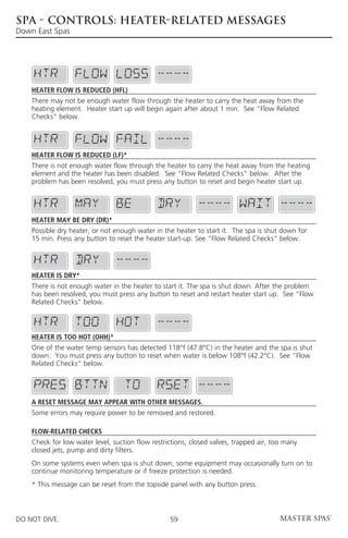 SPA - CONTROLS: HEATER-RELATED MESSAGES
Down East Spas




    Heater Flow is Reduced (HFL)
    There may not be enough water flow through the heater to carry the heat away from the
    heating element. Heater start up will begin again after about 1 min. See “Flow Related
    Checks” below.




    Heater Flow is Reduced (LF)*
    There is not enough water flow through the heater to carry the heat away from the heating
    element and the heater has been disabled. See “Flow Related Checks” below. After the
    problem has been resolved, you must press any button to reset and begin heater start up.




    Heater may be Dry (dr)*
    Possible dry heater, or not enough water in the heater to start it. The spa is shut down for
    15 min. Press any button to reset the heater start-up. See “Flow Related Checks” below.




    Heater is Dry*
    There is not enough water in the heater to start it. The spa is shut down. After the problem
    has been resolved, you must press any button to reset and restart heater start up. See “Flow
    Related Checks” below.



    Heater is too Hot (OHH)*
    One of the water temp sensors has detected 118°f (47.8°C) in the heater and the spa is shut
    down. You must press any button to reset when water is below 108°f (42.2°C). See “Flow
    Related Checks” below.




    A Reset Message may Appear with other Messages.
    Some errors may require power to be removed and restored.

    Flow-Related Checks
    Check for low water level, suction flow restrictions, closed valves, trapped air, too many
    closed jets, pump and dirty filters.
    On some systems even when spa is shut down, some equipment may occasionally turn on to
    continue monitoring temperature or if freeze protection is needed.
    * This message can be reset from the topside panel with any button press.



DO NOT DIVE.                                      59
 