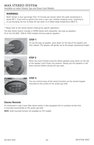 MAX STEREO SYSTEM
Available on select Master Spa and Down East Models

	 WARNING:
	Never remain in your spa longer than 15 minutes per session when the water temperature is
  above 98˚ F. If you wish to spend more time in your spa, whether enjoying music, watching tv,
  or just lounging, be sure to keep the spa water at or below body temperature (98.6˚ F).


* Please refer to the Stereo Owner’s Manual for specific operations.
The Max Stereo System includes a CD/FM Stereo with subwoofer, two pop up speakers,
(4 on the LSX 800, 1000  1050 models) and two exterior speakers.


                              STEP 1
                              To use the pop-up speaker, press down on the top of the speaker and
                              then release. The speaker will gently rise to the proper operational height.




                              STEP 2
                              When you have finished using the stereo speakers press down on the top
                              of the speaker until it locks into position. Always put the speakers in the
                              down position before closing the spa cover.




                              STEP 3
                              You can control many of the stereo functions via the remote keypad
                              mounted on the surface of the acrylic spa shell.




Stereo Remote
As mentioned in step 3 your Max stereo system is also equipped with an auxiliary remote that
is mounted conveniently on the acrylic spa shell.
NOTE: Shell mounted remote not available on STS models.




DO NOT DIVE.                                       64
 