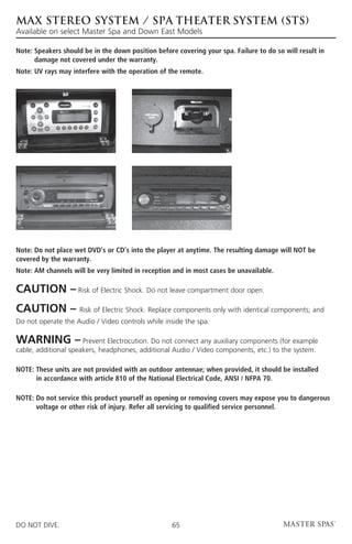 MAX STEREO SYSTEM / SPA THEATER SYSTEM (STS)
Available on select Master Spa and Down East Models

Note:  peakers should be in the down position before covering your spa. Failure to do so will result in
      S
      damage not covered under the warranty.
Note: UV rays may interfere with the operation of the remote.




Note: Do not place wet DVD’s or CD’s into the player at anytime. The resulting damage will NOT be
covered by the warranty.
Note:  M channels will be very limited in reception and in most cases be unavailable.
      A

CAUTION – Risk of Electric Shock. Do not leave compartment door open.
CAUTION –            Risk of Electric Shock. Replace components only with identical components; and
Do not operate the Audio / Video controls while inside the spa.

WARNING –             Prevent Electrocution. Do not connect any auxiliary components (for example
cable, additional speakers, headphones, additional Audio / Video components, etc.) to the system.

NOTE:  hese units are not provided with an outdoor antennae; when provided, it should be installed
      T
      in accordance with article 810 of the National Electrical Code, ANSI / NFPA 70.

NOTE:  o not service this product yourself as opening or removing covers may expose you to dangerous
      D
      voltage or other risk of injury. Refer all servicing to qualified service personnel.




DO NOT DIVE.                                        65
 