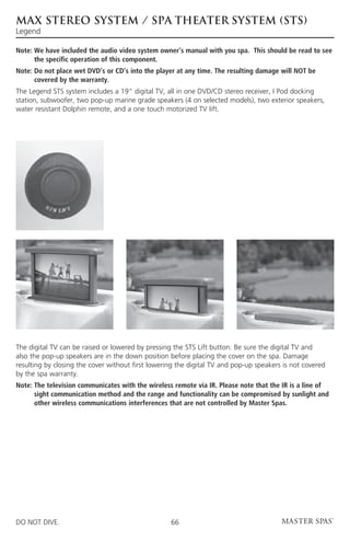 MAX STEREO SYSTEM / SPA THEATER SYSTEM (STS)
Legend

Note:  e have included the audio video system owner’s manual with you spa. This should be read to see
      W
      the specific operation of this component.
Note:  o not place wet DVD’s or CD’s into the player at any time. The resulting damage will NOT be
      D
      covered by the warranty.
The Legend STS system includes a 19” digital TV, all in one DVD/CD stereo receiver, I Pod docking
station, subwoofer, two pop-up marine grade speakers (4 on selected models), two exterior speakers,
water resistant Dolphin remote, and a one touch motorized TV lift.




The digital TV can be raised or lowered by pressing the STS Lift button. Be sure the digital TV and
also the pop-up speakers are in the down position before placing the cover on the spa. Damage
resulting by closing the cover without first lowering the digital TV and pop-up speakers is not covered
by the spa warranty.
Note:  he television communicates with the wireless remote via IR. Please note that the IR is a line of
      T
      sight communication method and the range and functionality can be compromised by sunlight and
      other wireless communications interferences that are not controlled by Master Spas.




DO NOT DIVE.                                       66
 
