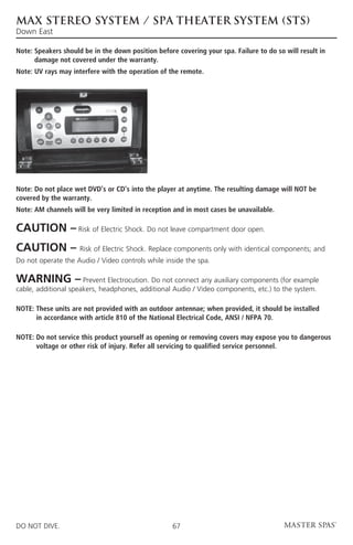 MAX STEREO SYSTEM / SPA THEATER SYSTEM (STS)
Down East

Note:  peakers should be in the down position before covering your spa. Failure to do so will result in
      S
      damage not covered under the warranty.
Note: UV rays may interfere with the operation of the remote.




Note: Do not place wet DVD’s or CD’s into the player at anytime. The resulting damage will NOT be
covered by the warranty.
Note:  M channels will be very limited in reception and in most cases be unavailable.
      A

CAUTION – Risk of Electric Shock. Do not leave compartment door open.
CAUTION –            Risk of Electric Shock. Replace components only with identical components; and
Do not operate the Audio / Video controls while inside the spa.

WARNING –             Prevent Electrocution. Do not connect any auxiliary components (for example
cable, additional speakers, headphones, additional Audio / Video components, etc.) to the system.

NOTE:  hese units are not provided with an outdoor antennae; when provided, it should be installed
      T
      in accordance with article 810 of the National Electrical Code, ANSI / NFPA 70.

NOTE:  o not service this product yourself as opening or removing covers may expose you to dangerous
      D
      voltage or other risk of injury. Refer all servicing to qualified service personnel.




DO NOT DIVE.                                        67
 
