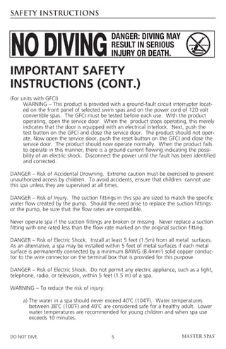 SAFETY INSTRUCTIONS




Important Safety
Instructions (cont.)
(For units with GFCI)
	    WARNING – This product is provided with a ground-fault circuit interrupter locat-
      ed on the front panel of selected swim spas and on the power cord of 120 volt
      convertible spas. The GFCI must be tested before each use. With the product
      operating, open the service door. When the product stops operating, this merely
      indicates that the door is equipped with an electrical interlock. Next, push the
      test button on the GFCI and close the service door. The product should not oper-
      ate. Now open the service door, push the reset button on the GFCI and close the
      service door. The product should now operate normally. When the product fails
      to operate in this manner, there is a ground current flowing indicating the possi-
      bility of an electric shock. Disconnect the power until the fault has been identified
      and corrected.

D
 ANGER – Risk of Accidental Drowning. Extreme caution must be exercised to prevent
unauthorized access by children. To avoid accidents, ensure that children cannot use
this spa unless they are supervised at all times.

DANGER – Risk of Injury. The suction fittings in this spa are sized to match the specific
water flow created by the pump. Should the need arise to replace the suction fittings
or the pump, be sure that the flow rates are compatible.

Never operate spa if the suction fittings are broken or missing. Never replace a suction
fitting with one rated less than the flow rate marked on the original suction fitting.

DANGER – Risk of Electric Shock. Install at least 5 feet (1.5m) from all metal surfaces.
As an alternative, a spa may be installed within 5 feet of metal surfaces if each metal
surface is permanently connected by a minimum 8AWG (8.4mm2) solid copper conduc-
tor to the wire connector on the terminal box that is provided for this purpose.

DANGER – Risk of Electric Shock. Do not permit any electric appliance, such as a light,
telephone, radio, or television, within 5 feet (1.5 m) of a spa.

WARNING – To reduce the risk of injury:

	    a) The water in a spa should never exceed 40˚C (104˚F). Water temperatures
        
        between 38˚C (100˚F) and 40˚C are considered safe for a healthy adult. Lower
        water temperatures are recommended for young children and when spa use
        exceeds 10 minutes.


DO NOT DIVE.                                5
 