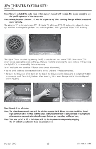spa theater system (sts)
Down East

Note:  e have included the audio video system owner’s manual with you spa. This should be read to see
      W
      the specific operation of this component.
Note:  o not place wet DVD’s or CD’s into the players at any time. Resulting damage will not be covered
      D
      under warranty.
The Windsor STS system includes a 15” HD digital TV, all in one DVD-CD audio unit, subwoofer, two
spa mounted marine grade speakers, two exterior speakers, and a gas shock driven TV lift assembly.




The digital TV can be raised by pressing the lift button located next to the TV lift. Be sure the TV is
down before placing the cover on the spa. Damage resulting by closing the cover without first lowering
the digital TV is not covered by the spa warranty.
To lift and lower your Windsor TV follow these simple instructions;
• To lift, press and hold round button next to the TV until the TV raises completely.
•  o lower the television, press down on the top of the television until it stops and is completely hidden
  T
  in the acrylic shell. Press straight down when lowering lift to avoid damage to the lift assembly and
  the TV housing.




Note: Do not sit on television.
Note:  he television communicates with the wireless remote via IR. Please note that the IR is a line of
      T
      sight communication method and the range and functionality can be compromised by sunlight and
      other wireless communications interferences that are not controlled by Master Spas.
Note:  our new spa’s T.V. lift is tied down with zip ties to prevent damage during shipping.
      Y
      The lift will not operate until these ties are removed.




DO NOT DIVE.                                        68
 