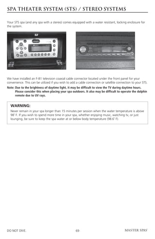 spa theater SYSTEM (sts) / stereo SYSTEMs

Your STS spa (and any spa with a stereo) comes equipped with a water resistant, locking enclosure for
the system.




We have installed an F-81 television coaxial cable connector located under the front panel for your
convenience. This can be utilized if you wish to add a cable connection or satellite connection to your STS.
Note:  ue to the brightness of daytime light, it may be difficult to view the TV during daytime hours.
      D
      Please consider this when placing your spa outdoors. It also may be difficult to operate the dolphin
      remote due to UV rays.


	 WARNING:
	  ever remain in your spa longer than 15 minutes per session when the water temperature is above
  N
  98˚ F. If you wish to spend more time in your spa, whether enjoying music, watching tv, or just
  lounging, be sure to keep the spa water at or below body temperature (98.6˚ F).




DO NOT DIVE.                                        69
 
