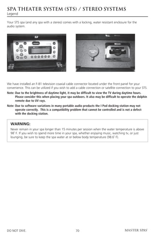 spa theater SYSTEM (sts) / stereo SYSTEMs
Legend

Your STS spa (and any spa with a stereo) comes with a locking, water resistant enclosure for the
audio system.




We have installed an F-81 television coaxial cable connector located under the front panel for your
convenience. This can be utilized if you wish to add a cable connection or satellite connection to your STS.
Note:  ue to the brightness of daytime light, it may be difficult to view the TV during daytime hours.
      D
      Please consider this when placing your spa outdoors. It also may be difficult to operate the dolphin
      remote due to UV rays.
Note:  ue to software variations in many portable audio products the I Pod docking station may not
      D
      operate correctly. This is a compatibility problem that cannot be controlled and is not a defect
      with the docking station.


	 WARNING:
	  ever remain in your spa longer than 15 minutes per session when the water temperature is above
  N
  98˚ F. If you wish to spend more time in your spa, whether enjoying music, watching tv, or just
  lounging, be sure to keep the spa water at or below body temperature (98.6˚ F).




DO NOT DIVE.                                        70
 