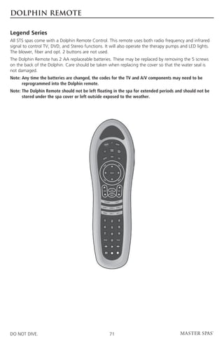 DOLPHIN REMOTE

Legend Series
All STS spas come with a Dolphin Remote Control. This remote uses both radio frequency and infrared
signal to control TV, DVD, and Stereo functions. It will also operate the therapy pumps and LED lights.
The blower, fiber and opt. 2 buttons are not used.
The Dolphin Remote has 2 AA replaceable batteries. These may be replaced by removing the 5 screws
on the back of the Dolphin. Care should be taken when replacing the cover so that the water seal is
not damaged.
Note:  ny time the batteries are changed, the codes for the TV and A/V components may need to be
      A
      reprogrammed into the Dolphin remote.
Note:  he Dolphin Remote should not be left floating in the spa for extended periods and should not be
      T
      stored under the spa cover or left outside exposed to the weather.




DO NOT DIVE.                                       71
 