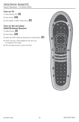 DOLPHIN REMOTE
System Operation – To Watch DVDs

Turn on TV
1. Select Device (TV).   (I)
2. Press Power.   (A)
3. Press Mode to select Video Input.   (F)

Turn on the one piece
DVD/CD/Stereo Receiver
1. Select Device.(I)
2. Press Power. (A)
3. Select the DVD mode by pressing the mode button.    (F)
4.  here must be a DVD loaded for the A/V unit
   T
   to recognize this mode.
5.  ress the play button to start the DVD.
   P




DO NOT DIVE.                                      75
 