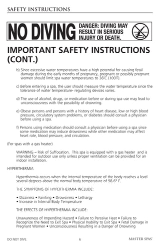 SAFETY INSTRUCTIONS




Important Safety Instructions
(cont.)
	    b)  ince excessive water temperatures have a high potential for causing fetal
        S
        damage during the early months of pregnancy, pregnant or possibly pregnant
        women should limit spa water temperatures to 38˚C (100˚F).

	    c)  efore entering a spa, the user should measure the water temperature since the
        B
        tolerance of water temperature- regulating devices varies.

	    d)  he use of alcohol, drugs, or medication before or during spa use may lead to
        T
        unconsciousness with the possibility of drowning.

	    e)  bese persons and persons with a history of heart disease, low or high blood
        O
        pressure, circulatory system problems, or diabetes should consult a physician
        before using a spa.

	    f)  ersons using medication should consult a physician before using a spa since
        P
        some medication may induce drowsiness while other medication may affect
        heart rate, blood pressure, and circulation.

(For spas with a gas heater)

	WARNING – Risk of Suffocation. This spa is equipped with a gas heater and is
  intended for outdoor use only unless proper ventilation can be provided for an
  indoor installation.

HYPERTHERMIA

	Hyperthermia occurs when the internal temperature of the body reaches a level
  several degrees above the normal body temperature of 98.6° F.

	    THE SYMPTOMS OF HYPERTHERMIA INCLUDE:

	    • Dizziness • Fainting • Drowsiness • Lethargy
	    • Increase in Internal Body Temperature

	    THE EFFECTS OF HYPERTHERMIA INCLUDE:

	Unawareness of Impending Hazard • Failure to Perceive Heat • Failure to
  Recognize the Need to Exit Spa • Physical Inability to Exit Spa • Fetal Damage in
  Pregnant Women • Unconsciousness Resulting in a Danger of Drowning


DO NOT DIVE.                               6
 