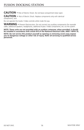 fusion docking station


CAUTION – Risk of Electric Shock. Do not leave compartment door open.
CAUTION – Risk of Electric Shock. Replace components only with identical
components; and
Do not operate the Audio / Video controls while inside the spa.

WARNING –             Prevent Electrocution. Do not connect any auxiliary components (for example
cable, additional speakers, headphones, additional Audio / Video components, etc.) to the system.
NOTE: These units are not provided with an outdoor antennae; when provided, it should
be installed in accordance with article 810 of the National Electrical Code, ANSI / NFPA 70.
NOTE: Do not service this product yourself as opening or removing covers may expose
you to dangerous voltage or other risk of injury. Refer all servicing to qualified service
personnel.




DO NOT DIVE.                                      78
 