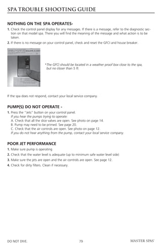 SPA TROUBLE SHOOTING GUIDE

NOTHING ON THE SPA OPERATES-
1.  heck the control panel display for any messages. If there is a message, refer to the diagnostic sec-
   C
   tion on that model spa. There you will find the meaning of the message and what action is to be
   taken.
2. If there is no message on your control panel, check and reset the GFCI and house breaker.




                            * he GFCI should be located in a weather proof box close to the spa,
                             T
                             but no closer than 5 ft.




If the spa does not respond, contact your local service company.


PUMP(S) DO NOT OPERATE -
1.  ress the “Jets” button on your control panel.
   P
   If you hear the pumps trying to operate:
   A. Check that all the slice valves are open. See photo on page 14.
   B. Pump may need to be primed. See page 20.
   C. Check that the air controls are open. See photo on page 12.
   If you do not hear anything from the pump, contact your local service 	company.


POOR JET PERFORMANCE
1. Make sure pump is operating
2. Check that the water level is adequate (up to minimum safe water level side)
3. Make sure the jets are open and the air controls are open. See page 12.
4. Check for dirty filters. Clean if necessary.




DO NOT DIVE.                                        79
 