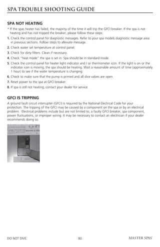 SPA TROUBLE SHOOTING GUIDE

SPA NOT HEATING
* f the spas heater has failed, the majority of the time it will trip the GFCI breaker. If the spa is not
  I
  heating and has not tripped the breaker, please follow these steps:
1.  heck the control panel for diagnostic messages. Refer to your spa models diagnostic message area
   C
   in previous sections. Follow steps to alleviate message.
2. Check water set temperature at control panel.
3. Check for dirty filters. Clean if necessary.
4. Check “heat mode” the spa is set in. Spa should be in standard mode.
5.  heck the control panel for heater light indicator and / or thermometer icon. If the light is on or the
   C
   indicator icon is moving, the spa should be heating. Wait a reasonable amount of time (approximately
   1 hour) to see if the water temperature is changing.
6. Check to make sure that the pump is primed and all slice valves are open.
7. Reset power to the spa at GFCI breaker.
8. If spa is still not heating, contact your dealer for service.


GFCI IS TRIPPING
A ground fault circuit interrupter (GFCI) is required by the National Electrical Code for your
protection. The tripping of the GFCI may be caused by a component on the spa or by an electrical
problem. Electrical problems include but are not limited to, a faulty GFCI breaker, spa component,
power fluctuations, or improper wiring. It may be necessary to contact an electrician if your dealer
recommends doing so.




DO NOT DIVE.                                           80
 