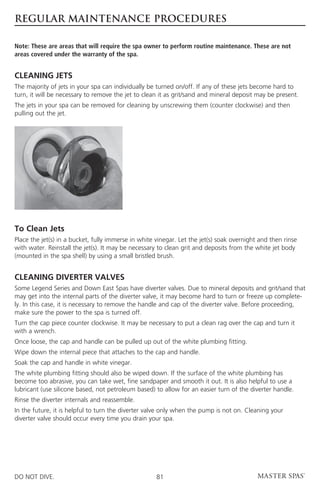 REGULAR MAINTENANCE PROCEDURES

Note: These are areas that will require the spa owner to perform routine maintenance. These are not
areas covered under the warranty of the spa.


CLEANING JETS
The majority of jets in your spa can individually be turned on/off. If any of these jets become hard to
turn, it will be necessary to remove the jet to clean it as grit/sand and mineral deposit may be present.
The jets in your spa can be removed for cleaning by unscrewing them (counter clockwise) and then
pulling out the jet.




To Clean Jets
Place the jet(s) in a bucket, fully immerse in white vinegar. Let the jet(s) soak overnight and then rinse
with water. Reinstall the jet(s). It may be necessary to clean grit and deposits from the white jet body
(mounted in the spa shell) by using a small bristled brush.


CLEANING DIVERTER VALVES
Some Legend Series and Down East Spas have diverter valves. Due to mineral deposits and grit/sand that
may get into the internal parts of the diverter valve, it may become hard to turn or freeze up complete-
ly. In this case, it is necessary to remove the handle and cap of the diverter valve. Before proceeding,
make sure the power to the spa is turned off.
Turn the cap piece counter clockwise. It may be necessary to put a clean rag over the cap and turn it
with a wrench.
Once loose, the cap and handle can be pulled up out of the white plumbing fitting.
Wipe down the internal piece that attaches to the cap and handle.
Soak the cap and handle in white vinegar.
The white plumbing fitting should also be wiped down. If the surface of the white plumbing has
become too abrasive, you can take wet, fine sandpaper and smooth it out. It is also helpful to use a
lubricant (use silicone based, not petroleum based) to allow for an easier turn of the diverter handle.
Rinse the diverter internals and reassemble.
In the future, it is helpful to turn the diverter valve only when the pump is not on. Cleaning your
diverter valve should occur every time you drain your spa.




DO NOT DIVE.                                         81
 