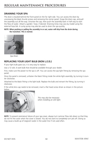 REGULAR MAINTENANCE PROCEDURES

DRAINING YOUR SPA
The drain is located behind the front panel on the far right side. You can access the drain by
unscrewing the black thumb screws and removing the corner panel. Grasp the drain cap, and pull
the assembly out all the way. Unscrew the cap, then push the assembly back in half way to start
the flow of water. Attach a garden hose, if desired. Draining times may vary by model using the
external hose bib. A sump pump may also be used to drain the spa quickly.
NOTE:  hen pushing or pulling the assembly in or out, water will drip from the drain during
      W
      the transition. This is normal.




       Spa Drain

REPLACING YOUR LIGHT BULB (NON L.E.D.)
If your light bulb goes out, it is very easy to replace.
Use a 12 volt, 6 watt bulb that should be available through your dealer.
First, make sure the power to the spa is off. You can access the spa light fitting by removing the spa
panel.
Once the panel is removed, unfasten the black fitting inside the white light assembly, by turning it coun-
ter clockwise.
Attached to the black fitting is the light bulb. Replace the bulb and reinsert the fitting, by turning it
clockwise.
If the white lens cap needs to be removed, insert a flat head screw driver as shown in the picture
below. 	



                                             This may also be necessary
                                             when installing an LED light.




NOTE: To prevent premature failure of your spa cover, always turn Laminar Flow Jets down so that they
do not hit the cover when the cover is closed. You do not want to completely turn jets off. Doing so
may cause a build up of stagnant water in the water line if not used often.




DO NOT DIVE.                                           82
 