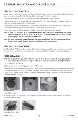 REGULAR MAINTENANCE PROCEDURES

CARE OF YOUR SPA COVER
Always cover your spa when not in use. This will greatly reduce energy consumption and will cause spa
water to heat more rapidly. Water loss and chemical usage will also be reduced.
• Be sure to lock down all straps on cover after each use to prevent wind damage.
•  o not allow spa to sit uncovered in direct sunlight. This may cause damage to exposed surfaces of
  D
  spa and possible discoloration of spa fittings.
•  eriodically hose off both sides of spa cover for maximum life of cover. Once a month use a vinyl
  P
  cleaner and conditioner on the vinyl portion of your cover. Rinse residue off.
• Keep cover open for 15 minutes after adding chemicals to prevent off gas damage.
NOTE: F YOUR SPA IS GOING TO BE LEFT EMPTY FOR PROLONGED PERIODS, DO NOT REPLACE COVER
      I
      DIRECTLY ON SURFACE OF SPA. PLACE 2”-3” BLOCKS BETWEEN COVER AND SPA. THIS ALLOWS
      FOR ADEQUATE VENTILATION OF COVER AND SPA.
NOTE:  he cover warranty is provided through the cover manufacturer and not through Master Spas.
      T
      You will need to mail the cover warranty back to the cover manufacturer.


CARE OF YOUR SPA CABINET
Your DuraMaster™ Polymer Skirt, Master Select Skirt or Dreamstone Skirt is a maintenance free skirt.
No conditioning is necessary. Simply hose off the waterproof / U.V. resistant material periodically.


FILTER CLEANING
NOTE:  ever operate the spa without filters in place. If done, damage will result to pumps and other
      N
      components. We recommend having an extra set of filters to install when cleaning the filters.
1. Turn power off to the spa.
2. Remove any large or floating debris from the filter area.
3.  emove the filters. Remember that the ECO PUR mineral filters should only be rinsed with clear water
   R
   and never soaked in a cartridge cleaner. The outer filters should be periodically rinsed and soaked in
   a cartridge cleaner. Follow the instructions on the cartridge cleaner. The ECO PUR filters should be
   replaced every 6 months




Legend Series Spas
To remove Down East filter turn locking ring to the left and lift off. Put up on the weir assembly to
access the filter cartridge.




Down East Series Spas

DO NOT DIVE.                                        83
 