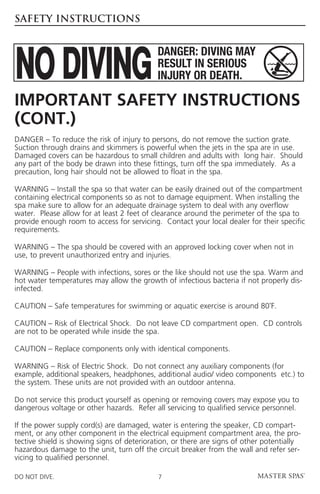 SAFETY INSTRUCTIONS




Important Safety Instructions
(cont.)
DANGER – To reduce the risk of injury to persons, do not remove the suction grate.
Suction through drains and skimmers is powerful when the jets in the spa are in use.
Damaged covers can be hazardous to small children and adults with long hair. Should
any part of the body be drawn into these fittings, turn off the spa immediately. As a
precaution, long hair should not be allowed to float in the spa.

WARNING – Install the spa so that water can be easily drained out of the compartment
containing electrical components so as not to damage equipment. When installing the
spa make sure to allow for an adequate drainage system to deal with any overflow
water. Please allow for at least 2 feet of clearance around the perimeter of the spa to
provide enough room to access for servicing. Contact your local dealer for their specific
requirements.

WARNING – The spa should be covered with an approved locking cover when not in
use, to prevent unauthorized entry and injuries.

WARNING – People with infections, sores or the like should not use the spa. Warm and
hot water temperatures may allow the growth of infectious bacteria if not properly dis-
infected.

CAUTION – Safe temperatures for swimming or aquatic exercise is around 80˚F.

 AUTION – Risk of Electrical Shock. Do not leave CD compartment open. CD controls
C
are not to be operated while inside the spa.

CAUTION – Replace components only with identical components.

WARNING – Risk of Electric Shock. Do not connect any auxiliary components (for
example, additional speakers, headphones, additional audio/ video components etc.) to
the system. These units are not provided with an outdoor antenna.

Do not service this product yourself as opening or removing covers may expose you to
dangerous voltage or other hazards. Refer all servicing to qualified service personnel.

If the power supply cord(s) are damaged, water is entering the speaker, CD compart-
ment, or any other component in the electrical equipment compartment area, the pro-
tective shield is showing signs of deterioration, or there are signs of other potentially
hazardous damage to the unit, turn off the circuit breaker from the wall and refer ser-
vicing to qualified personnel.

DO NOT DIVE.                                7
 